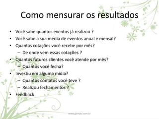 Como mensurar os resultados
• Você sabe quantos eventos já realizou ?
• Você sabe a sua média de eventos anual e mensal?
• Quantas cotações você recebe por mês?
   – De onde vem essas cotações ?
• Quantos futuros clientes você atende por mês?
   – Quantos você fecha?
• Investiu em alguma midia?
   – Quantos contatos você teve ?
   – Realizou fechamentos ?
• Feedback


                           www.gamata.com.br
 