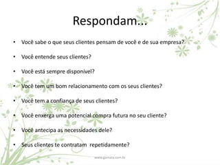 Respondam...
• Você sabe o que seus clientes pensam de você e de sua empresa?

• Você entende seus clientes?

• Você está sempre disponível?

• Você tem um bom relacionamento com os seus clientes?

• Você tem a confiança de seus clientes?

• Você enxerga uma potencial compra futura no seu cliente?

• Você antecipa as necessidades dele?

• Seus clientes te contratam repetidamente?
                                www.gamata.com.br
 