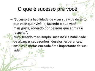 O que é sucesso pra você
– "Sucesso é a habilidade de viver sua vida do jeito
  que você quer vivê-la, fazendo o que você
  mais gosta, rodeado por pessoas que admira e
  respeita".
  Num sentido mais amplo, sucesso é a habilidade
  de alcançar seus sonhos, desejos, esperanças,
  anseios e metas em cada área importante de sua
  vida.



                    www.gamata.com.br
 