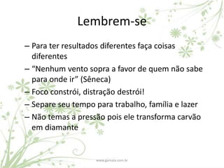 Lembrem-se
– Para ter resultados diferentes faça coisas
  diferentes
– “Nenhum vento sopra a favor de quem não sabe
  para onde ir” (Sêneca)
– Foco constrói, distração destrói!
– Separe seu tempo para trabalho, família e lazer
– Não temas a pressão pois ele transforma carvão
  em diamante


                   www.gamata.com.br
 