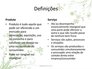 Definições
Produto                             Serviço
• Produto é tudo aquilo que         • Ato ou desempenho
  pode ser oferecido a um             essencialmente intangível que
                                      uma parte pode oferecer a
  mercado para                        outra e que não resulte posse
  apreciação, aquisição, uso          de nenhum bem físico
  ou consumo e para                 • Serviços são ações, processos
  satisfazer um desejo ou             e atuações
  uma necessidade do                • Os serviços são produzidos e
  consumidor.                         consumidos simultaneamente
                                      e pressupõe uma relação de
• Pode ser tangível ou                contato direta entre
  intangível                          empresa/consumidor

                          www.gamata.com.br
 
