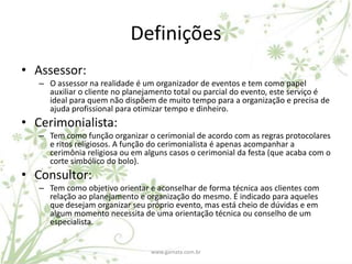 Definições
• Assessor:
   – O assessor na realidade é um organizador de eventos e tem como papel
     auxiliar o cliente no planejamento total ou parcial do evento, este serviço é
     ideal para quem não dispõem de muito tempo para a organização e precisa de
     ajuda profissional para otimizar tempo e dinheiro.
• Cerimonialista:
   – Tem como função organizar o cerimonial de acordo com as regras protocolares
     e ritos religiosos. A função do cerimonialista é apenas acompanhar a
     cerimônia religiosa ou em alguns casos o cerimonial da festa (que acaba com o
     corte simbólico do bolo).
• Consultor:
   – Tem como objetivo orientar e aconselhar de forma técnica aos clientes com
     relação ao planejamento e organização do mesmo. É indicado para aqueles
     que desejam organizar seu próprio evento, mas está cheio de dúvidas e em
     algum momento necessita de uma orientação técnica ou conselho de um
     especialista.


                                 www.gamata.com.br
 