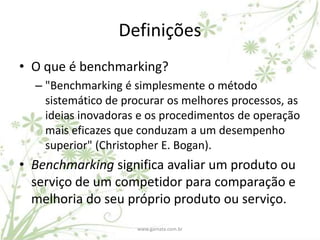 Definições
• O que é benchmarking?
  – "Benchmarking é simplesmente o método
    sistemático de procurar os melhores processos, as
    ideias inovadoras e os procedimentos de operação
    mais eficazes que conduzam a um desempenho
    superior" (Christopher E. Bogan).
• Benchmarking significa avaliar um produto ou
  serviço de um competidor para comparação e
  melhoria do seu próprio produto ou serviço.
                     www.gamata.com.br
 