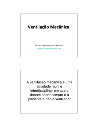 Ventilação Mecânica 
Prof. Ms. Erikson Custódio Alcântara 
eriksonalcantara@hotmail.com 
A ventilação mecânica é uma 
atividade multi e 
interdisciplinar em que o 
denominador comum é o 
paciente e não o ventilador 
 