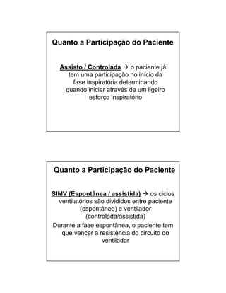Quanto a Participação do Paciente 
Assisto / Controlada  o paciente já 
tem uma participação no início da 
fase inspiratória determinando 
quando iniciar através de um ligeiro 
esforço inspiratório 
Quanto a Participação do Paciente 
SIMV (Espontânea / assistida)  os ciclos 
ventilatórios são divididos entre paciente 
(espontâneo) e ventilador 
(controlada/assistida) 
Durante a fase espontânea, o paciente tem 
que vencer a resistência do circuito do 
ventilador 
 