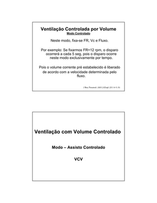 Ventilação Controlada por Volume 
Modo Controlado 
Neste modo, fixa-se FR, Vc e Fluxo. 
Por exemplo: Se fixarmos FR=12 rpm, o disparo 
ocorrerá a cada 5 seg, pois o disparo ocorre 
neste modo exclusivamente por tempo. 
Pois o volume corrente pré estabelecido é liberado 
de acordo com a velocidade determinada pelo 
fluxo. 
Ventilação com Volume Controlado 
Modo – Assisto Controlado 
VCV 
 
