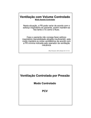 Ventilação com Volume Controlado 
Modo Assisto Controlado 
Nesta situação, a FR pode variar de acordo com o 
esforço inspiratório do paciente, porém mantêm-se 
fixo tanto o Vc como o fluxo. 
Caso o paciente não consiga fazer esforço 
inspiratório (sensibilidade atingida insuficiente), este 
modo manterá os ciclos ventilatórios de acordo com 
a FR mínima indicada pelo operador da ventilação 
mecânica 
Ventilação Controlada por Pressão 
Modo Controlado 
PCV 
 