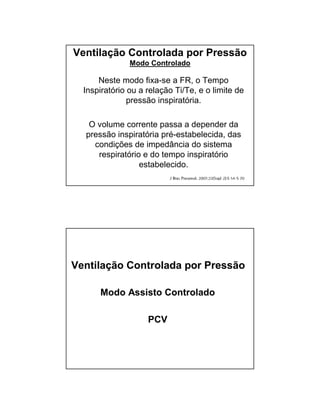Ventilação Controlada por Pressão 
Modo Controlado 
Neste modo fixa-se a FR, o Tempo 
Inspiratório ou a relação Ti/Te, e o limite de 
pressão inspiratória. 
O volume corrente passa a depender da 
pressão inspiratória pré-estabelecida, das 
condições de impedância do sistema 
respiratório e do tempo inspiratório 
estabelecido. 
Ventilação Controlada por Pressão 
Modo Assisto Controlado 
PCV 
 