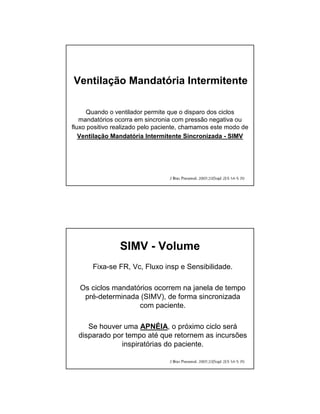 Ventilação Mandatória Intermitente 
Quando o ventilador permite que o disparo dos ciclos 
mandatórios ocorra em sincronia com pressão negativa ou 
fluxo positivo realizado pelo paciente, chamamos este modo de 
Ventilação Mandatória Intermitente Sincronizada - SIMV 
SIMV - Volume 
Fixa-se FR, Vc, Fluxo insp e Sensibilidade. 
Os ciclos mandatórios ocorrem na janela de tempo 
pré-determinada (SIMV), de forma sincronizada 
com paciente. 
Se houver uma APNÉIA, o próximo ciclo será 
disparado por tempo até que retornem as incursões 
inspiratórias do paciente. 
 