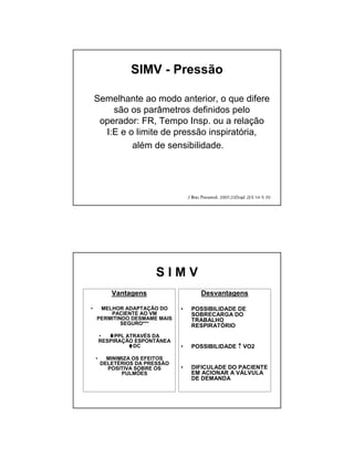 SIMV - Pressão 
Semelhante ao modo anterior, o que difere 
são os parâmetros definidos pelo 
operador: FR, Tempo Insp. ou a relação 
I:E e o limite de pressão inspiratória, 
além de sensibilidade. 
S I M V 
Vantagens 
• MELHOR ADAPTAÇÃO DO 
PACIENTE AO VM 
PERMITINDO DESMAME MAIS 
SEGURO*** 
• PPL ATRAVÉS DA 
RESPIRAÇÃO ESPONTÂNEA 
DC 
• MINIMIZA OS EFEITOS 
DELETÉRIOS DA PRESSÃO 
POSITIVA SOBRE OS 
PULMÕES 
Desvantagens 
• POSSIBILIDADE DE 
SOBRECARGA DO 
TRABALHO 
RESPIRATÓRIO 
• POSSIBILIDADE ↑ VO2 
• DIFICULADE DO PACIENTE 
EM ACIONAR A VÁLVULA 
DE DEMANDA 
 