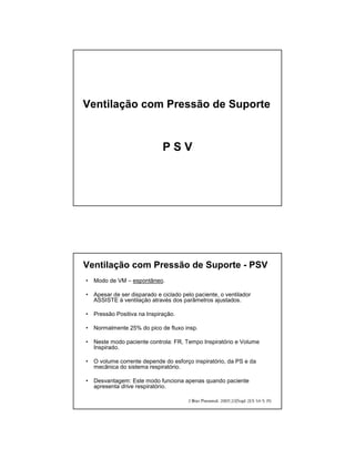 Ventilação com Pressão de Suporte 
P S V 
Ventilação com Pressão de Suporte - PSV 
• Modo de VM – espontâneo. 
• Apesar de ser disparado e ciclado pelo paciente, o ventilador 
ASSISTE à ventilação através dos parâmetros ajustados. 
• Pressão Positiva na Inspiração. 
• Normalmente 25% do pico de fluxo insp. 
• Neste modo paciente controla: FR, Tempo Inspiratório e Volume 
Inspirado. 
• O volume corrente depende do esforço inspiratório, da PS e da 
mecânica do sistema respiratório. 
• Desvantagem: Este modo funciona apenas quando paciente 
apresenta drive respiratório. 
 