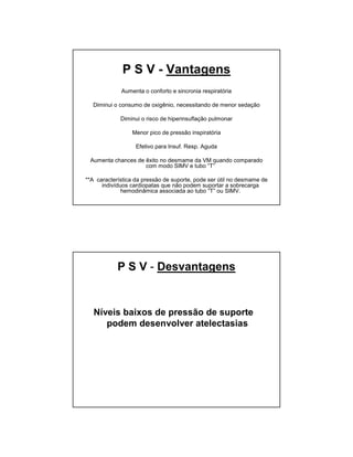 P S V - Vantagens 
Aumenta o conforto e sincronia respiratória 
Diminui o consumo de oxigênio, necessitando de menor sedação 
Diminui o risco de hiperinsuflação pulmonar 
Menor pico de pressão inspiratória 
Efetivo para Insuf. Resp. Aguda 
Aumenta chances de êxito no desmame da VM quando comparado 
com modo SIMV e tubo “T” 
**A característica da pressão de suporte, pode ser útil no desmame de 
indivíduos cardiopatas que não podem suportar a sobrecarga 
hemodinâmica associada ao tubo “T” ou SIMV. 
P S V - Desvantagens 
Níveis baixos de pressão de suporte 
podem desenvolver atelectasias 
 