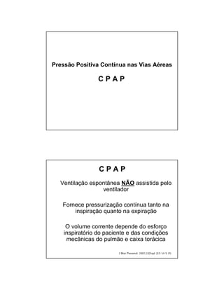 Pressão Positiva Contínua nas Vias Aéreas 
C P A P 
C P A P 
Ventilação espontânea NÃO assistida pelo 
ventilador 
Fornece pressurização contínua tanto na 
inspiração quanto na expiração 
O volume corrente depende do esforço 
inspiratório do paciente e das condições 
mecânicas do pulmão e caixa torácica 
 