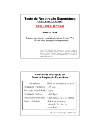 Teste de Respiração Espontânea 
C o m o F a z e r o T e s t e ? 
S E G U N D A O P Ç Ã O 
BIPAP ou CPAP 
Estes modos tiveram resultados iguais ao do tubo “T” e 
PSV no teste de respiração espontânea 
Critérios de Interrupção do 
Teste de Respiração Espontânea 
 