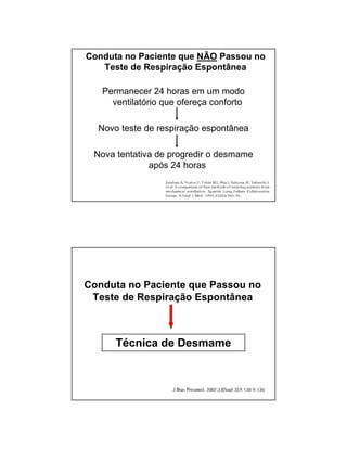 Conduta no Paciente que NÃO Passou no 
Teste de Respiração Espontânea 
Permanecer 24 horas em um modo 
ventilatório que ofereça conforto 
Novo teste de respiração espontânea 
Nova tentativa de progredir o desmame 
após 24 horas 
Conduta no Paciente que Passou no 
Teste de Respiração Espontânea 
Técnica de Desmame 
 