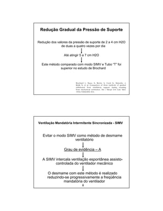 Redução Gradual da Pressão de Suporte 
Redução dos valores da pressão de suporte de 2 a 4 cm H2O 
de duas a quatro vezes por dia 
Até atingir 5 a 7 cm H2O 
Este método comparado com modo SIMV e Tubo “T” foi 
superior no estudo de Brochard 
Ventilação Mandatória Intermitente Sincronizada - SIMV 
Evitar o modo SIMV como método de desmame 
ventilatório 
Grau de evidência – A 
A SIMV intercala ventilação espontânea assisto-controlada 
do ventilador mecânico 
O desmame com este método é realizado 
reduzindo-se progressivamente a freqüência 
mandatória do ventilador 
 