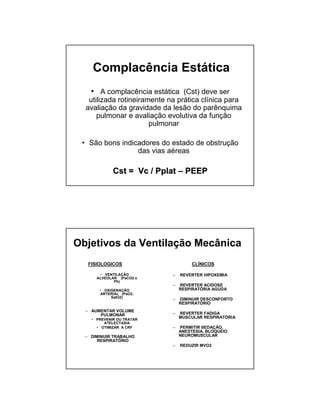 Complacência Estática 
• A complacência estática (Cst) deve ser 
utilizada rotineiramente na prática clínica para 
avaliação da gravidade da lesão do parênquima 
pulmonar e avaliação evolutiva da função 
pulmonar 
• São bons indicadores do estado de obstrução 
das vias aéreas 
CCsstt == VVcc // PPppllaatt –– PPEEEEPP 
Objetivos da Ventilação Mecânica 
FISIOLOGICOS 
• VENTILAÇÃO 
ALVEOLAR (PaCO2 e 
Ph) 
• OXIGENAÇÃO 
ARTERIAL (PaO2, 
SatO2) 
– AUMENTAR VOLUME 
PULMONAR 
• PREVENIR OU TRATAR 
ATELECTASIA 
• OTIMIZAR A CRF 
– DIMINUIR TRABALHO 
RESPIRATÓRIO 
CLÍNICOS 
– REVERTER HIPOXEMIA 
– REVERTER ACIDOSE 
RESPIRATÓRIA AGUDA 
– DIMINUIR DESCONFORTO 
RESPIRATÓRIO 
– REVERTER FADIGA 
MUSCULAR RESPIRATÓRIA 
– PERMITIR SEDAÇÃO, 
ANESTESIA, BLOQUEIO 
NEUROMUSCULAR 
– REDUZIR MVO2 
 