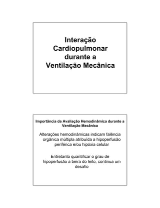 Interação 
Cardiopulmonar 
durante a 
Ventilação Mecânica 
Importância da Avaliação Hemodinâmica durante a 
Ventilação Mecânica 
Alterações hemodinâmicas indicam falência 
orgânica múltipla atribuída a hipoperfusão 
periférica e/ou hipóxia celular 
Entretanto quantificar o grau de 
hipoperfusão a beira do leito, continua um 
desafio 
 
