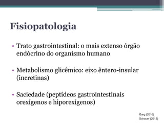 Fisiopatologia 
• Trato gastrointestinal: o mais extenso órgão 
endócrino do organismo humano 
• Metabolismo glicêmico: eixo êntero-insular 
(incretinas) 
• Saciedade (peptídeos gastrointestinais 
orexígenos e hiporexígenos) 
Garg (2010) 
Schauer (2012) 
 