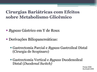 Cirurgias Bariátricas com Efeitos 
sobre Metabolismo Glicêmico 
 Bypass Gástrico em Y de Roux 
 Derivações Biliopancreáticas: 
 Gastrectomia Parcial e Bypass Gastroileal Distal 
(Cirurgia de Scopinaro) 
 Gastrectomia Vertical e Bypass Duodenoileal 
Distal (Duodenal Switch) 
Pareja 2006 
Buchwald 2009 
 