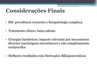 Considerações Finais 
• SM: prevalência crescente e fisiopatologia complexa 
• Tratamento clínico: baixa adesão 
• Cirurgias bariátricas: impacto relevante por mecanismos 
diversos (sacietógeno-incretínicos) e não completamente 
esclarecidos 
• Melhores resultados com Derivações Biliopancreáticas 
 