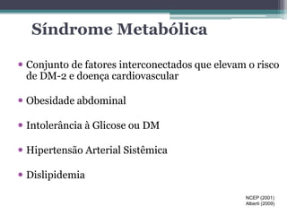 Síndrome Metabólica 
 Conjunto de fatores interconectados que elevam o risco 
de DM-2 e doença cardiovascular 
 Obesidade abdominal 
 Intolerância à Glicose ou DM 
 Hipertensão Arterial Sistêmica 
 Dislipidemia 
NCEP (2001) 
Alberti (2009) 
 