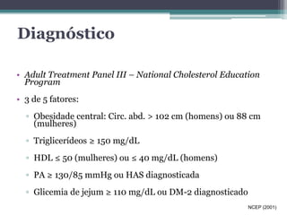 Diagnóstico 
• Adult Treatment Panel III – National Cholesterol Education 
Program 
• 3 de 5 fatores: 
▫ Obesidade central: Circ. abd. > 102 cm (homens) ou 88 cm 
(mulheres) 
▫ Triglicerídeos ≥ 150 mg/dL 
▫ HDL ≤ 50 (mulheres) ou ≤ 40 mg/dL (homens) 
▫ PA ≥ 130/85 mmHg ou HAS diagnosticada 
▫ Glicemia de jejum ≥ 110 mg/dL ou DM-2 diagnosticado 
NCEP (2001) 
 