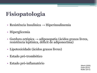 Fisiopatologia 
• Resistência Insulínica → Hiperinsulinemia 
• Hiperglicemia 
• Gordura ectópica → adiposopatia (ácidos graxos livres, 
resistência leptínica, déficit de adiponectina) 
• Lipotoxicidade (ácidos graxos livres) 
• Estado pró-trombótico 
• Estado pró-inflamatório 
Alberti (2009) 
Gade (2010) 
Muller (2012) 
 