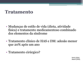 Tratamento 
• Mudanças de estilo de vida (dieta, atividade 
física) e tratamento medicamentoso combinado 
dos elementos da síndrome 
• Tratamento clínico de HAS e DM: adesão menor 
que 20% após um ano 
• Tratamento cirúrgico? 
WHO (2004) 
Alberti (2009) 
 