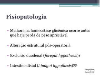 Fisiopatologia 
• Melhora na homeostase glicêmica ocorre antes 
que haja perda de peso apreciável 
• Alteração estrutural pós-operatória 
• Exclusão duodenal (foregut hypothesis)? 
• Intestino distal (hindgut hypothesis)?? 
Pareja (2006) 
Garg (2010) 
 