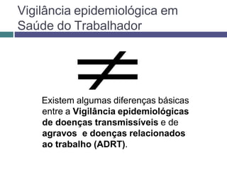 Vigilância epidemiológica em
Saúde do Trabalhador
Existem algumas diferenças básicas
entre a Vigilância epidemiológicas
de doenças transmissíveis e de
agravos e doenças relacionados
ao trabalho (ADRT).
 