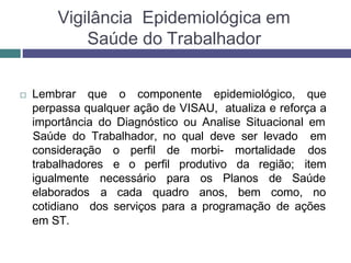 Vigilância Epidemiológica em
Saúde do Trabalhador
 Lembrar que o componente epidemiológico, que
perpassa qualquer ação de VISAU, atualiza e reforça a
importância do Diagnóstico ou Analise Situacional em
consideração o perfil de morbi- mortalidade
trabalhadores e o perfil produtivo da região;
Saúde do Trabalhador, no qual deve ser levado em
dos
item
necessário para os Planos de Saúde
igualmente
elaborados a cada quadro anos, bem como, no
em ST.
cotidiano dos serviços para a programação de ações
 