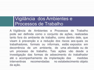 A Vigilância de Ambientes e Processos de Trabalho
pode ser definida como o conjunto de ações, realizadas
tanto fora do ambiente de trabalho, como dentro dele, que
visam à prevenção e a redução dos riscos aos quais os
trabalhadores, formais ou informais, estão expostos em
decorrência de um ambiente, de uma atividade ou de
um processo de trabalho. Tais ações vão desde a
investigação das formas de adoecimento do trabalhador
até o acompanhamento da implantação das medidas
interventivas recomendadas no estabelecimento objeto
da ação.
Vigilância dos Ambientes e
Processos de Trabalho
 