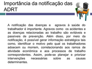 Importância da notificação das
ADRT
A notificação das doenças e agravos à saúde do
trabalhador é importante. Agravos como os acidentes e
as doenças relacionadas ao trabalho são evitáveis e
passíveis de prevenção. Além disso, por meio da
notificação, é possível gerar informação estratégica tais
como, identificar o motivo pelo qual os trabalhadores
adoecem ou morrem, correlacionando aos ramos de
atividade econômica e aos processos de trabalho
correspondentes. Assim, pode-se planejar e priorizar
intervenções necessárias sobre as causas
determinantes.
 