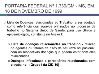 PORTARIA FEDERAL Nº 1.339/GM - MS, EM
18 DE NOVEMBRO DE 1999
 Lista de Doenças relacionadas ao Trabalho, a ser adotada
como referência dos agravos originados no processo de
trabalho no Sistema Único de Saúde, para uso clínico e
epidemiológico, constante no Anexo I:
🞑 Lista de doenças relacionadas ao trabalho - relação
de agentes ou fatores de risco de natureza ocupacional,
com as respectivas doenças que podem estar com eles
relacionadas.
🞑 Doenças infecciosas e parasitárias relacionadas com
o trabalho - (Grupo I da CID-10)
 