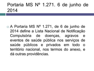 Portaria MS Nº 1.271. 6 de junho de
2014
 A Portaria MS Nº 1.271, de 6 de junho de
2014 define a Lista Nacional de Notificação
Compulsória de doenças, agravos e
eventos de saúde pública nos serviços de
saúde públicos e privados em todo o
território nacional, nos termos do anexo, e
dá outras providências.
 