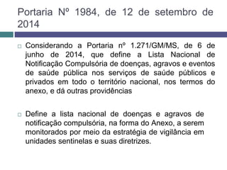 Portaria Nº 1984, de 12 de setembro de
2014
 Considerando a Portaria nº 1.271/GM/MS, de 6 de
junho de 2014, que define a Lista Nacional de
Notificação Compulsória de doenças, agravos e eventos
de saúde pública nos serviços de saúde públicos e
privados em todo o território nacional, nos termos do
anexo, e dá outras providências
 Define a lista nacional de doenças e agravos de
notificação compulsória, na forma do Anexo, a serem
monitorados por meio da estratégia de vigilância em
unidades sentinelas e suas diretrizes.
 