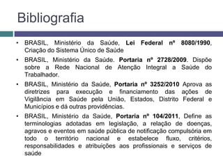 Bibliografia
• BRASIL, Ministério da Saúde, Lei Federal nº 8080/1990,
Criação do Sistema Único de Saúde
• BRASIL, Ministério da Saúde. Portaria nº 2728/2009. Dispõe
sobre a Rede Nacional de Atenção Integral a Saúde do
Trabalhador.
• BRASIL, Ministério da Saúde, Portaria nº 3252/2010 Aprova as
diretrizes para execução e financiamento das ações de
Vigilância em Saúde pela União, Estados, Distrito Federal e
Municípios e dá outras providências.
• BRASIL, Ministério da Saúde, Portaria nº 104/2011, Define as
terminologias adotadas em legislação, a relação de doenças,
agravos e eventos em saúde pública de notificação compulsória em
todo o território nacional e estabelece fluxo, critérios,
responsabilidades e atribuições aos profissionais e serviços de
saúde
 