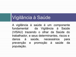 A vigilância à saúde é um componente
fundamental da Vigilância à Saúde
(VISAU) trazendo o olhar da Saúde do
trabalhador, e seus determinantes, riscos e
saúde,
promoção à saúde
necessários para
da
danos à
prevenção e
população.
Vigilância à Saúde
 