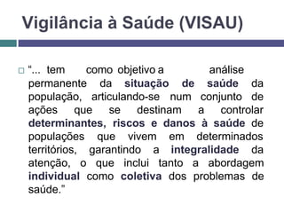 Vigilância à Saúde (VISAU)
 “... tem como objetivo a análise
situação
permanente da
população, articulando-se
de saúde da
num conjunto de
ações que se destinam a controlar
determinantes, riscos e danos à saúde de
populações que vivem em determinados
territórios, garantindo a integralidade da
atenção, o que inclui tanto a abordagem
individual como coletiva dos problemas de
saúde.”
 