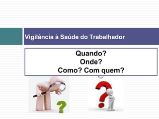Vigilância à Saúde do Trabalhador
Quando?
Onde?
Como? Com quem?
 