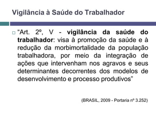  “Art. 2º, V - vigilância da saúde do
trabalhador: visa à promoção da saúde e à
redução da morbimortalidade da população
trabalhadora, por meio da integração de
ações que intervenham nos agravos e seus
determinantes decorrentes dos modelos de
desenvolvimento e processo produtivos”
(BRASIL, 2009 - Portaria nº 3.252)
Vigilância à Saúde do Trabalhador
 