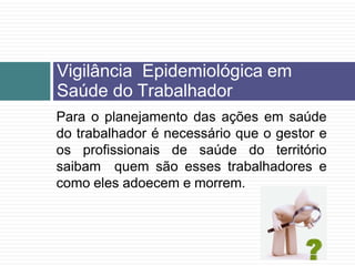 Vigilância Epidemiológica em
Saúde do Trabalhador
Para o planejamento das ações em saúde
do trabalhador é necessário que o gestor e
os profissionais de saúde do território
saibam quem são esses trabalhadores e
como eles adoecem e morrem.
 