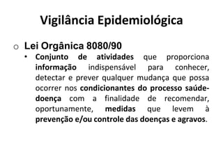 Vigilância Epidemiológica
o Lei Orgânica 8080/90
• Conjunto de atividades que proporciona
informação indispensável para conhecer,
detectar e prever qualquer mudança que possa
ocorrer nos condicionantes do processo saúde-
doença com a finalidade de recomendar,
oportunamente, medidas que levem à
prevenção e/ou controle das doenças e agravos.
 