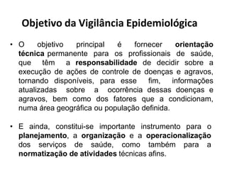 Objetivo da Vigilância Epidemiológica
• O objetivo principal é fornecer orientação
técnica permanente para os profissionais de saúde,
que têm a responsabilidade de decidir sobre a
execução de ações de controle de doenças e agravos,
tornando disponíveis, para esse fim, informações
atualizadas sobre a ocorrência dessas doenças e
agravos, bem como dos fatores que a condicionam,
numa área geográfica ou população definida.
• E ainda, constitui-se importante instrumento para o
planejamento, a organização e a operacionalização
dos serviços de saúde, como também para a
normatização de atividades técnicas afins.
 