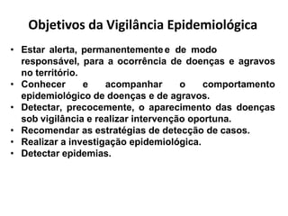 Objetivos da Vigilância Epidemiológica
• Estar alerta, permanentementee de modo
responsável, para a ocorrência de doenças e agravos
no território.
• Conhecer e acompanhar o comportamento
epidemiológico de doenças e de agravos.
• Detectar, precocemente, o aparecimento das doenças
sob vigilância e realizar intervenção oportuna.
• Recomendar as estratégias de detecção de casos.
• Realizar a investigação epidemiológica.
• Detectar epidemias.
 
