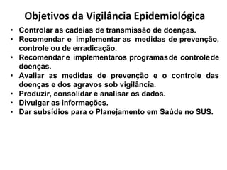 Objetivos da Vigilância Epidemiológica
• Controlar as cadeias de transmissão de doenças.
• Recomendar e implementar as medidas de prevenção,
controle ou de erradicação.
• Recomendar e implementaros programasde controlede
doenças.
• Avaliar as medidas de prevenção e o controle das
doenças e dos agravos sob vigilância.
• Produzir, consolidar e analisar os dados.
• Divulgar as informações.
• Dar subsídios para o Planejamento em Saúde no SUS.
 