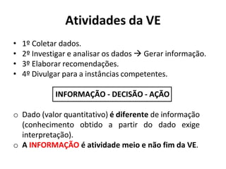 Atividades da VE
• 1º Coletar dados.
• 2º Investigar e analisar os dados  Gerar informação.
• 3º Elaborar recomendações.
• 4º Divulgar para a instâncias competentes.
INFORMAÇÃO - DECISÃO - AÇÃO
o Dado (valor quantitativo) é diferente de informação
(conhecimento obtido a partir do dado exige
interpretação).
o A INFORMAÇÃO é atividade meio e não fim da VE.
 