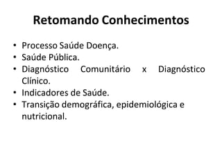 Retomando Conhecimentos
• Processo Saúde Doença.
• Saúde Pública.
• Diagnóstico Comunitário x Diagnóstico
Clínico.
• Indicadores de Saúde.
• Transição demográfica, epidemiológica e
nutricional.
 