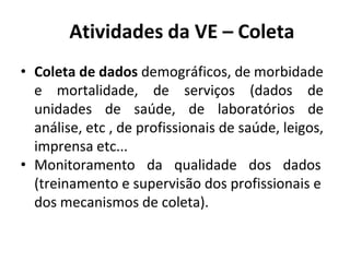Atividades da VE – Coleta
• Coleta de dados demográficos, de morbidade
e mortalidade, de serviços (dados de
unidades de saúde, de laboratórios de
análise, etc , de profissionais de saúde, leigos,
imprensa etc...
• Monitoramento da qualidade dos dados
(treinamento e supervisão dos profissionais e
dos mecanismos de coleta).
 
